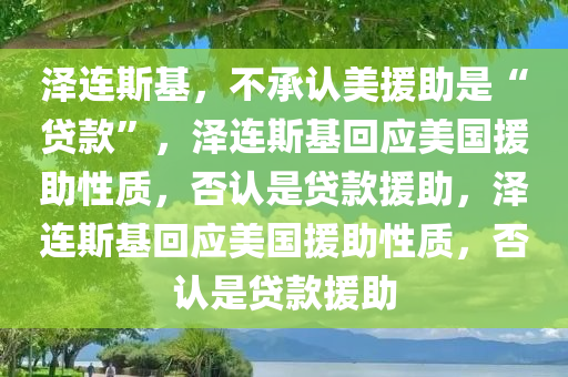 泽连斯基，不承认美援助是“贷款”，泽连斯基回应美国援助性质，否认是贷款援助，泽连斯基回应美国援助性质，否认是贷款援助