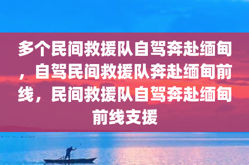 多个民间救援队自驾奔赴缅甸，自驾民间救援队奔赴缅甸前线，民间救援队自驾奔赴缅甸前线支援