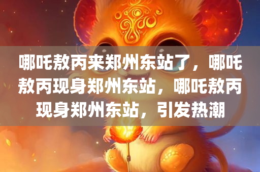 哪吒敖丙来郑州东站了，哪吒敖丙现身郑州东站，哪吒敖丙现身郑州东站，引发热潮