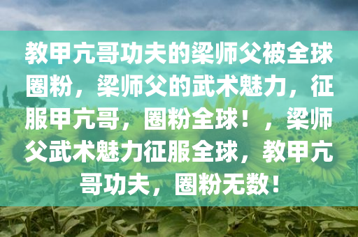 教甲亢哥功夫的梁师父被全球圈粉，梁师父的武术魅力，征服甲亢哥，圈粉全球！，梁师父武术魅力征服全球，教甲亢哥功夫，圈粉无数！