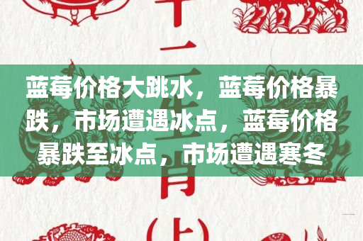 蓝莓价格大跳水，蓝莓价格暴跌，市场遭遇冰点，蓝莓价格暴跌至冰点，市场遭遇寒冬