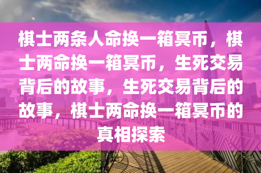 棋士两条人命换一箱冥币，棋士两命换一箱冥币，生死交易背后的故事，生死交易背后的故事，棋士两命换一箱冥币的真相探索