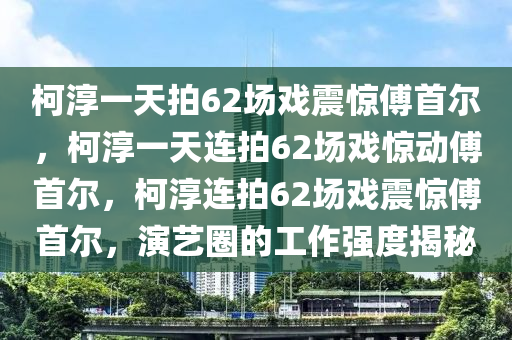 柯淳一天拍62场戏震惊傅首尔，柯淳一天连拍62场戏惊动傅首尔，柯淳连拍62场戏震惊傅首尔，演艺圈的工作强度揭秘