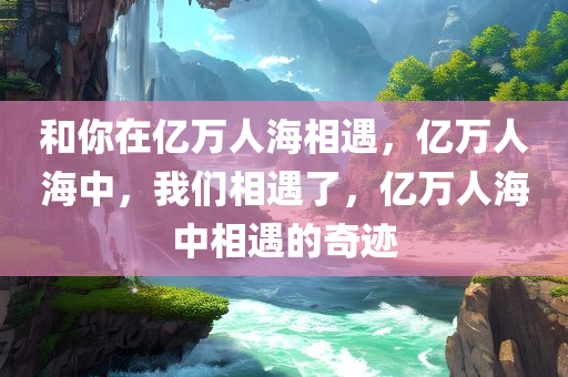 和你在亿万人海相遇，亿万人海中，我们相遇了，亿万人海中相遇的奇迹