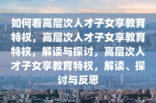 如何看高层次人才子女享教育特权，高层次人才子女享教育特权，解读与探讨，高层次人才子女享教育特权，解读、探讨与反思