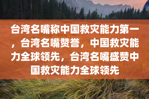 台湾名嘴称中国救灾能力第一，台湾名嘴赞誉，中国救灾能力全球领先，台湾名嘴盛赞中国救灾能力全球领先