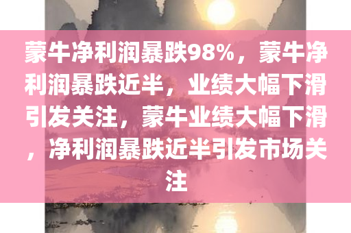 蒙牛净利润暴跌98%，蒙牛净利润暴跌近半，业绩大幅下滑引发关注，蒙牛业绩大幅下滑，净利润暴跌近半引发市场关注