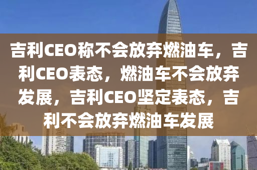 吉利CEO称不会放弃燃油车，吉利CEO表态，燃油车不会放弃发展，吉利CEO坚定表态，吉利不会放弃燃油车发展