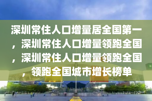 深圳常住人口增量居全国第一，深圳常住人口增量领跑全国，深圳常住人口增量领跑全国，领跑全国城市增长榜单
