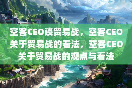 空客CEO谈贸易战，空客CEO关于贸易战的看法，空客CEO关于贸易战的观点与看法