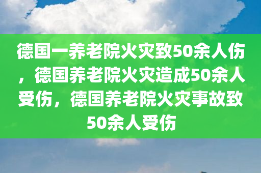 德国一养老院火灾致50余人伤，德国养老院火灾造成50余人受伤，德国养老院火灾事故致50余人受伤