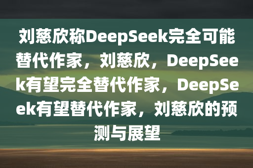 刘慈欣称DeepSeek完全可能替代作家，刘慈欣，DeepSeek有望完全替代作家，DeepSeek有望替代作家，刘慈欣的预测与展望