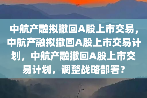 中航产融拟撤回A股上市交易，中航产融拟撤回A股上市交易计划，中航产融撤回A股上市交易计划，调整战略部署？