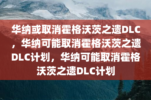 华纳或取消霍格沃茨之遗DLC，华纳可能取消霍格沃茨之遗DLC计划，华纳可能取消霍格沃茨之遗DLC计划