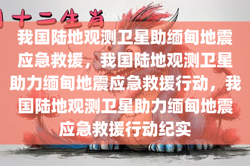 我国陆地观测卫星助缅甸地震应急救援，我国陆地观测卫星助力缅甸地震应急救援行动，我国陆地观测卫星助力缅甸地震应急救援行动纪实
