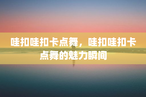 哇扣哇扣卡点舞，哇扣哇扣卡点舞的魅力瞬间