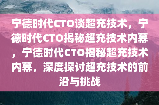 宁德时代CTO谈超充技术，宁德时代CTO揭秘超充技术内幕，宁德时代CTO揭秘超充技术内幕，深度探讨超充技术的前沿与挑战