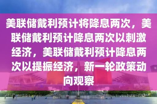 美联储戴利预计将降息两次，美联储戴利预计降息两次以刺激经济，美联储戴利预计降息两次以提振经济，新一轮政策动向观察