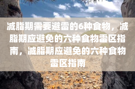 减脂期需要避雷的6种食物，减脂期应避免的六种食物雷区指南，减脂期应避免的六种食物雷区指南