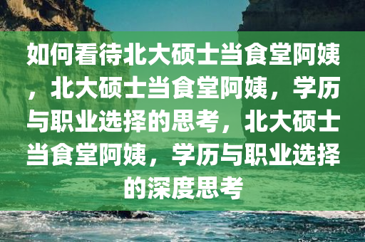 如何看待北大硕士当食堂阿姨，北大硕士当食堂阿姨，学历与职业选择的思考，北大硕士当食堂阿姨，学历与职业选择的深度思考