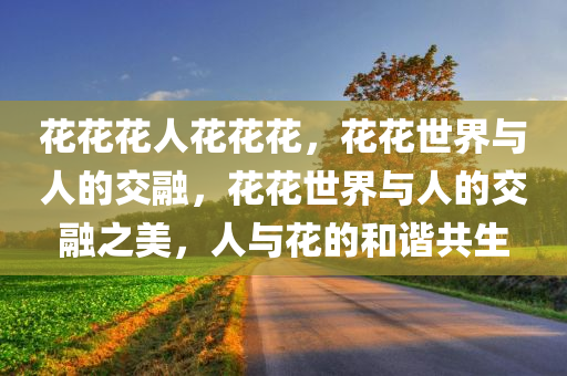 花花花人花花花，花花世界与人的交融，花花世界与人的交融之美，人与花的和谐共生