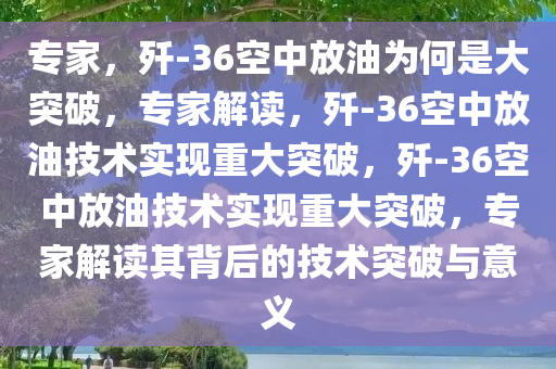 专家，歼-36空中放油为何是大突破，专家解读，歼-36空中放油技术实现重大突破，歼-36空中放油技术实现重大突破，专家解读其背后的技术突破与意义
