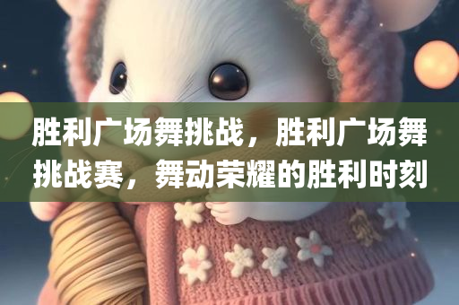 胜利广场舞挑战，胜利广场舞挑战赛，舞动荣耀的胜利时刻