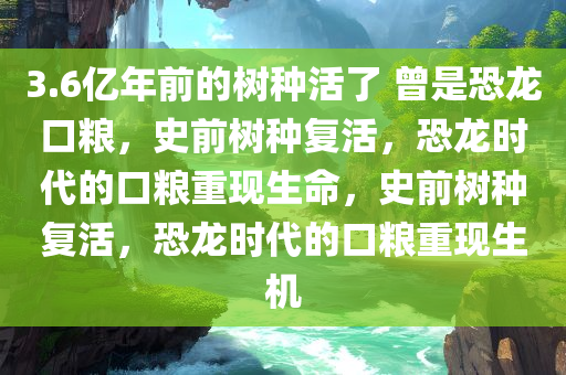 3.6亿年前的树种活了 曾是恐龙口粮，史前树种复活，恐龙时代的口粮重现生命，史前树种复活，恐龙时代的口粮重现生机