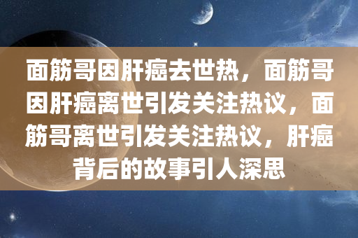 面筋哥因肝癌去世热，面筋哥因肝癌离世引发关注热议，面筋哥离世引发关注热议，肝癌背后的故事引人深思
