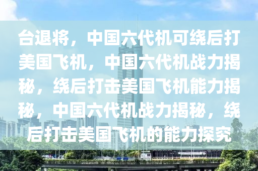 台退将，中国六代机可绕后打美国飞机，中国六代机战力揭秘，绕后打击美国飞机能力揭秘，中国六代机战力揭秘，绕后打击美国飞机的能力探究