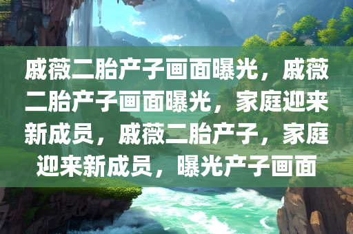 戚薇二胎产子画面曝光，戚薇二胎产子画面曝光，家庭迎来新成员，戚薇二胎产子，家庭迎来新成员，曝光产子画面