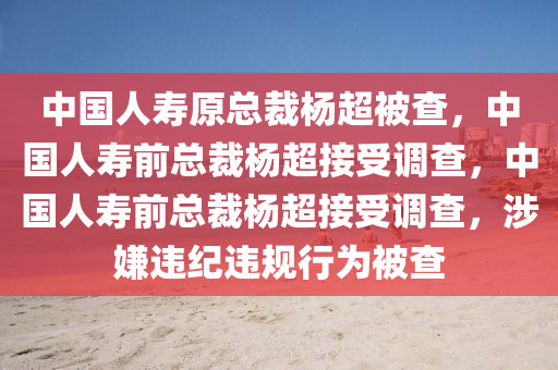 中国人寿原总裁杨超被查，中国人寿前总裁杨超接受调查，中国人寿前总裁杨超接受调查，涉嫌违纪违规行为被查