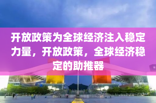 开放政策为全球经济注入稳定力量，开放政策，全球经济稳定的助推器
