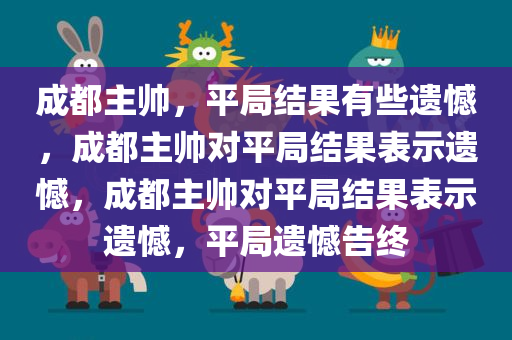 成都主帅，平局结果有些遗憾，成都主帅对平局结果表示遗憾，成都主帅对平局结果表示遗憾，平局遗憾告终
