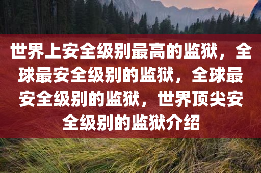 世界上安全级别最高的监狱，全球最安全级别的监狱，全球最安全级别的监狱，世界顶尖安全级别的监狱介绍