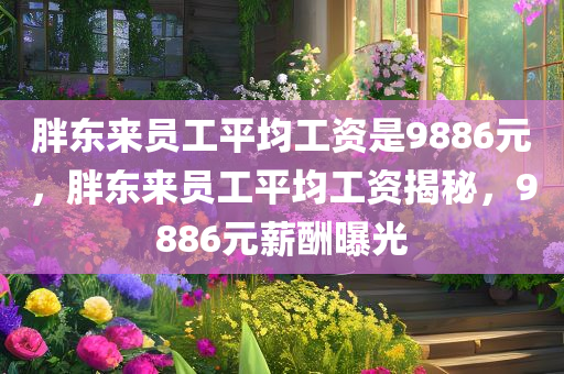 胖东来员工平均工资是9886元，胖东来员工平均工资揭秘，9886元薪酬曝光，胖东来员工薪酬曝光，平均工资达9886元
