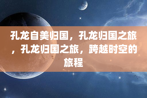孔龙自美归国，孔龙归国之旅，孔龙归国之旅，跨越时空的旅程