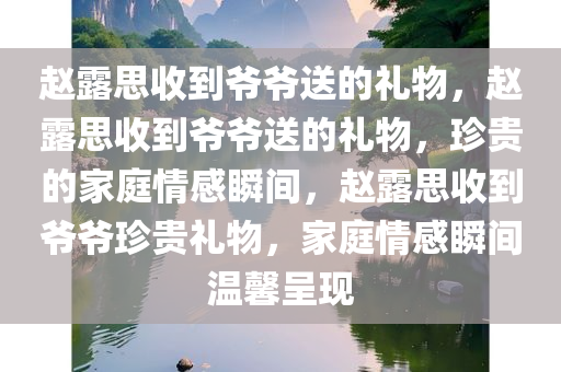 赵露思收到爷爷送的礼物，赵露思收到爷爷送的礼物，珍贵的家庭情感瞬间，赵露思收到爷爷珍贵礼物，家庭情感瞬间温馨呈现