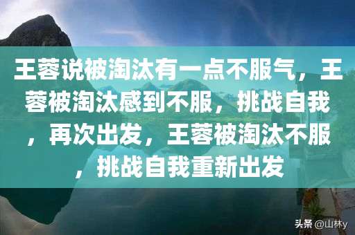 王蓉说被淘汰有一点不服气，王蓉被淘汰感到不服，挑战自我，再次出发，王蓉被淘汰不服，挑战自我重新出发