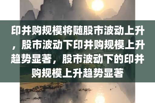 印并购规模将随股市波动上升，股市波动下印并购规模上升趋势显著，股市波动下的印并购规模上升趋势显著