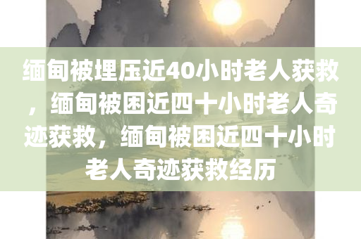 缅甸被埋压近40小时老人获救，缅甸被困近四十小时老人奇迹获救，缅甸被困近四十小时老人奇迹获救经历