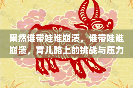果然谁带娃谁崩溃，谁带娃谁崩溃，育儿路上的挑战与压力