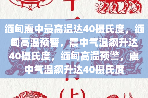 缅甸震中最高温达40摄氏度，缅甸高温预警，震中气温飙升达40摄氏度，缅甸高温预警，震中气温飙升达40摄氏度