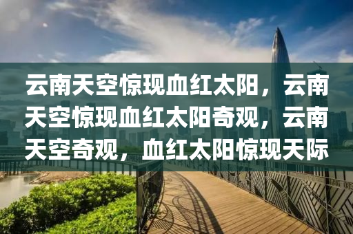 云南天空惊现血红太阳，云南天空惊现血红太阳奇观，云南天空奇观，血红太阳惊现天际
