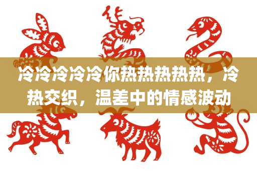 冷冷冷冷冷你热热热热热，冷热交织，温差中的情感波动