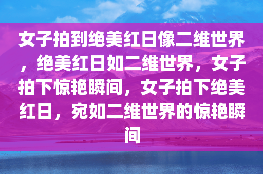 女子拍到绝美红日像二维世界，绝美红日如二维世界，女子拍下惊艳瞬间，女子拍下绝美红日，宛如二维世界的惊艳瞬间