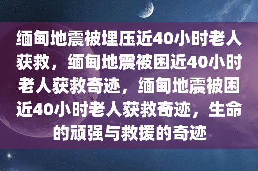 缅甸地震被埋压近40小时老人获救，缅甸地震被困近40小时老人获救奇迹，缅甸地震被困近40小时老人获救奇迹，生命的顽强与救援的奇迹