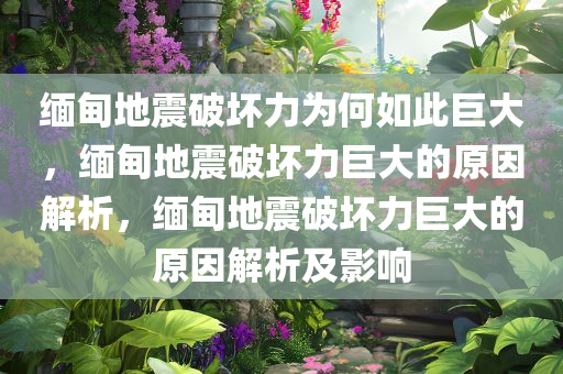 缅甸地震破坏力为何如此巨大，缅甸地震破坏力巨大的原因解析，缅甸地震破坏力巨大的原因解析及影响