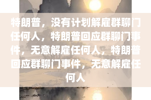 特朗普，没有计划解雇群聊门任何人，特朗普回应群聊门事件，无意解雇任何人，特朗普回应群聊门事件，无意解雇任何人