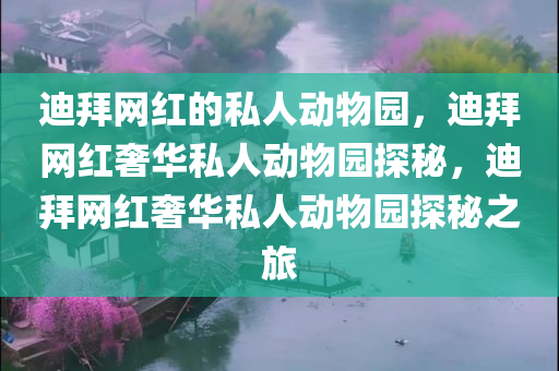 迪拜网红的私人动物园，迪拜网红奢华私人动物园探秘，迪拜网红奢华私人动物园探秘之旅